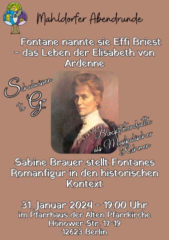     Fontane nannte sie Effi Briest - das Leben der Elisabeth von Ardenne   Sabine Brauer stellt Fontanes Romanfigur in den historischen Kontext 31. Januar 2024 - 19:00 Uhr im Pfarrhaus der Alten Pfarrkirche Hönower Str. 17-19 12623 Berlin      Plakat: Fontane nannte sie Effi Briest - das Leben der Elisabeth von Ardenne 